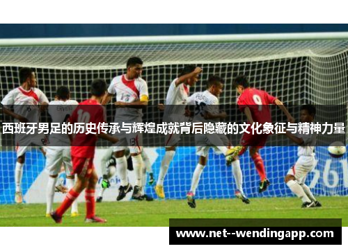 西班牙男足的历史传承与辉煌成就背后隐藏的文化象征与精神力量 西班牙男足的历史传承与辉煌成就背后隐藏的文化象征与精神力量