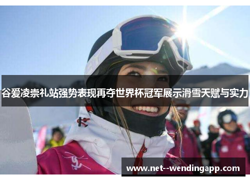 谷爱凌崇礼站强势表现再夺世界杯冠军展示滑雪天赋与实力 谷爱凌崇礼站强势表现再夺世界杯冠军展示滑雪天赋与实力