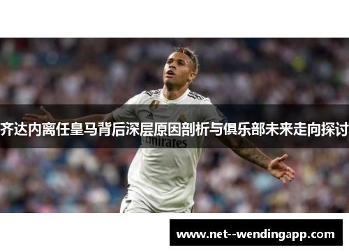 齐达内离任皇马背后深层原因剖析与俱乐部未来走向探讨