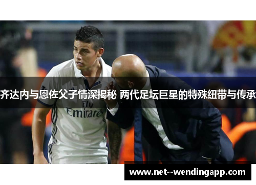 齐达内与恩佐父子情深揭秘 两代足坛巨星的特殊纽带与传承