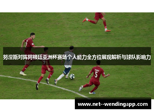 努涅斯对阵阿根廷亚洲杯赛场个人能力全方位展现解析与球队影响力